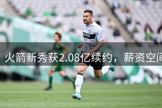 火箭新秀获2.08亿续约，薪资空间仍有回旋余地