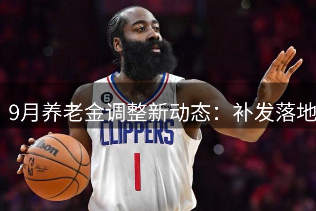 9月养老金调整新动态：补发落地在即，谨防虚假信息